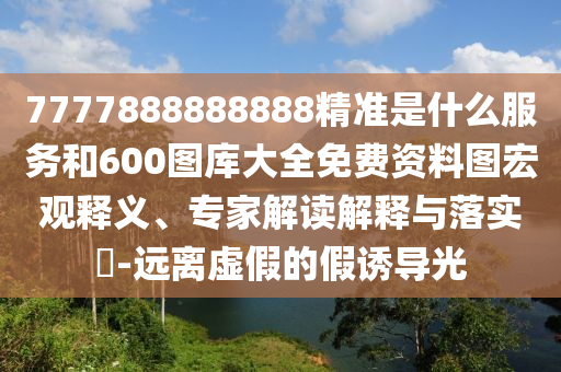 7777888888888精準(zhǔn)是什么服務(wù)和600圖庫(kù)大全免費(fèi)資料圖宏觀釋義、專(zhuān)家解讀解釋與落實(shí)?-遠(yuǎn)離虛假的假誘導(dǎo)光