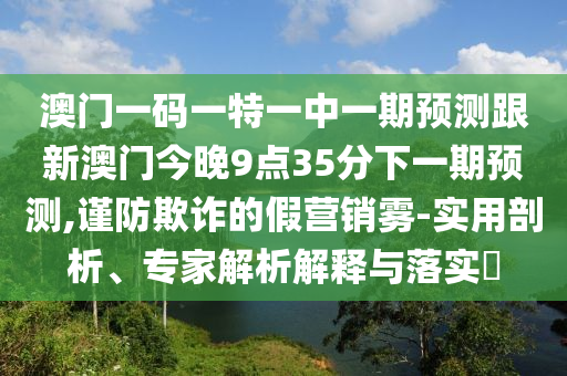 澳門一碼一特一中一期預(yù)測跟新澳門今晚9點35分下一期預(yù)測,謹(jǐn)防欺詐的假營銷霧-實用剖析、專家解析解釋與落實?