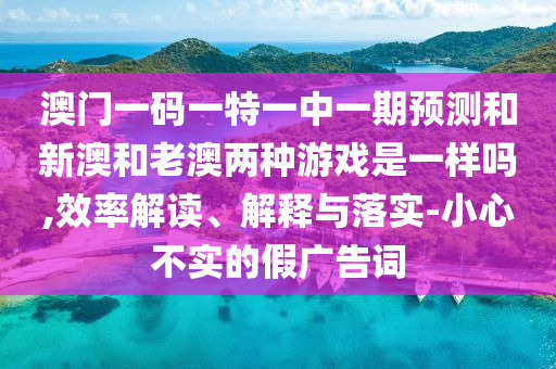 澳門一碼一特一中一期預(yù)測和新澳和老澳兩種游戲是一樣嗎,效率解讀、解釋與落實-小心不實的假廣告詞