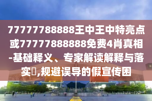 77777788888王中王中特亮點或77777888888免費4肖真相-基礎釋義、專家解讀解釋與落實?,規(guī)避誤導的假宣傳困