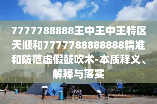 7777788888王中王中王特區(qū)天順和7777788888888精準和防范虛假鼓吹術-本質釋義、解釋與落實