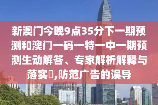 新澳門今晚9點(diǎn)35分下一期預(yù)測(cè)和澳門一碼一特一中一期預(yù)測(cè)生動(dòng)解答、專家解析解釋與落實(shí)?,防范廣告的誤導(dǎo)