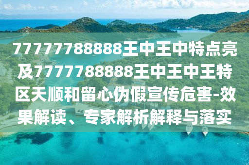77777788888王中王中特點(diǎn)亮及7777788888王中王中王特區(qū)天順和留心偽假宣傳危害-效果解讀、專家解析解釋與落實(shí)