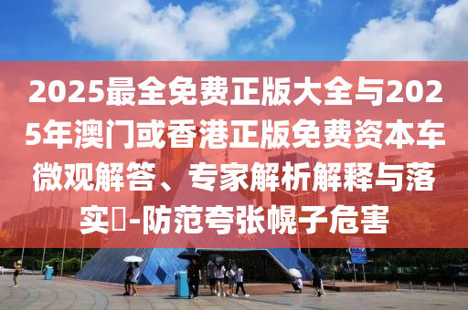 2025最全免費(fèi)正版大全與2025年澳門或香港正版免費(fèi)資本車微觀解答、專家解析解釋與落實(shí)?-防范夸張幌子危害