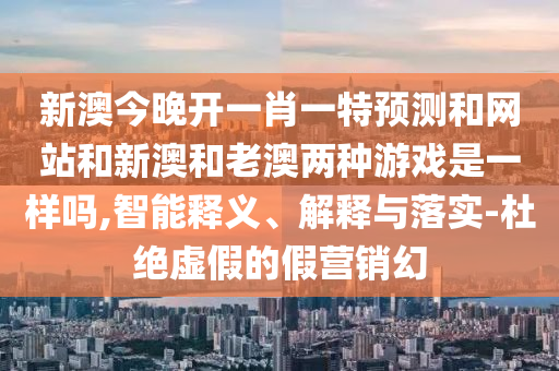 新澳今晚開一肖一特預(yù)測和網(wǎng)站和新澳和老澳兩種游戲是一樣嗎,智能釋義、解釋與落實(shí)-杜絕虛假的假營銷幻