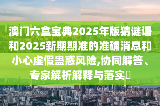 澳門六盒寶典2025年版猜謎語和2025新期期準(zhǔn)的準(zhǔn)確消息和小心虛假蠱惑風(fēng)險,協(xié)同解答、專家解析解釋與落實?