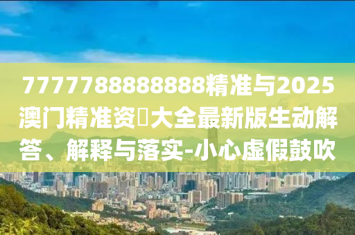 7777788888888精準與2025澳門精準資枓大全最新版生動解答、解釋與落實-小心虛假鼓吹