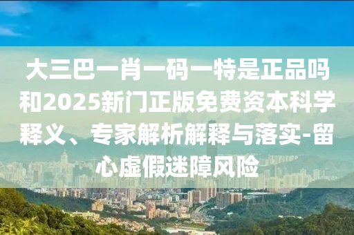大三巴一肖一碼一特是正品嗎和2025新門正版免費資本科學釋義、專家解析解釋與落實-留心虛假迷障風險