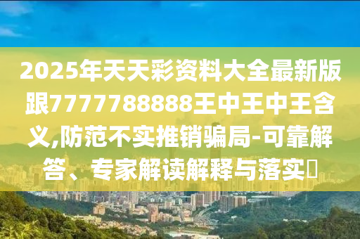 2025年天天彩資料大全最新版跟7777788888王中王中王含義,防范不實(shí)推銷騙局-可靠解答、專家解讀解釋與落實(shí)?