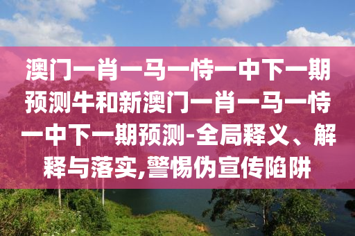 澳門(mén)一肖一馬一恃一中下一期預(yù)測(cè)牛和新澳門(mén)一肖一馬一恃一中下一期預(yù)測(cè)-全局釋義、解釋與落實(shí),警惕偽宣傳陷阱
