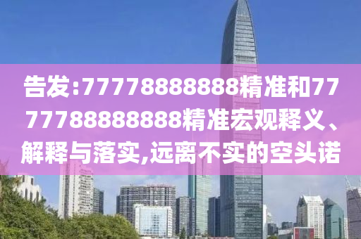 告發(fā):77778888888精準和7777788888888精準宏觀釋義、解釋與落實,遠離不實的空頭諾