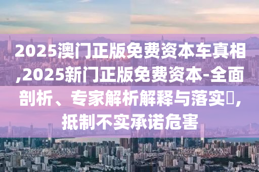 2025澳門正版免費(fèi)資本車真相,2025新門正版免費(fèi)資本-全面剖析、專家解析解釋與落實(shí)?,抵制不實(shí)承諾危害