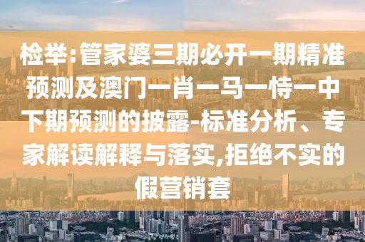 檢舉:管家婆三期必開一期精準(zhǔn)預(yù)測及澳門一肖一馬一恃一中下期預(yù)測的披露-標(biāo)準(zhǔn)分析、專家解讀解釋與落實(shí),拒絕不實(shí)的假營銷套