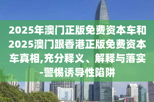 2025年澳門(mén)正版免費(fèi)資本車(chē)和2025澳門(mén)跟香港正版免費(fèi)資本車(chē)真相,充分釋義、解釋與落實(shí)-警惕誘導(dǎo)性陷阱