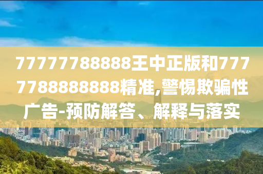 77777788888王中正版和7777788888888精準,警惕欺騙性廣告-預(yù)防解答、解釋與落實