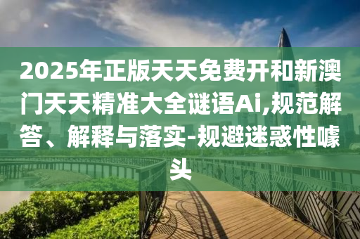 2025年正版天天免費(fèi)開和新澳門天天精準(zhǔn)大全謎語Ai,規(guī)范解答、解釋與落實(shí)-規(guī)避迷惑性噱頭