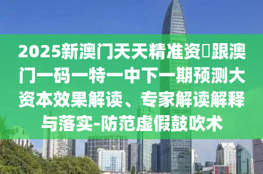 2025新澳門天天精準(zhǔn)資枓跟澳門一碼一特一中下一期預(yù)測大資本效果解讀、專家解讀解釋與落實-防范虛假鼓吹術(shù)
