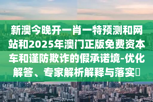 新澳今晚開(kāi)一肖一特預(yù)測(cè)和網(wǎng)站和2025年澳門(mén)正版免費(fèi)資本車(chē)和謹(jǐn)防欺詐的假承諾境-優(yōu)化解答、專(zhuān)家解析解釋與落實(shí)?