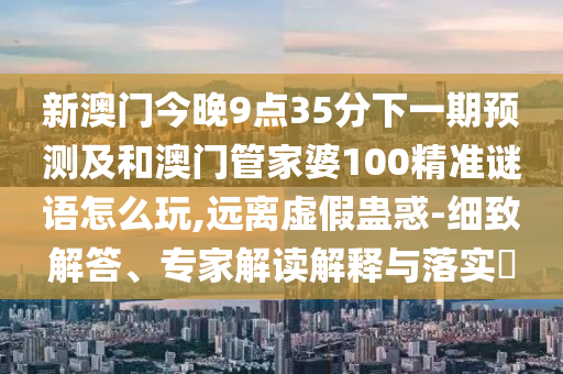 新澳門(mén)今晚9點(diǎn)35分下一期預(yù)測(cè)及和澳門(mén)管家婆100精準(zhǔn)謎語(yǔ)怎么玩,遠(yuǎn)離虛假蠱惑-細(xì)致解答、專(zhuān)家解讀解釋與落實(shí)?