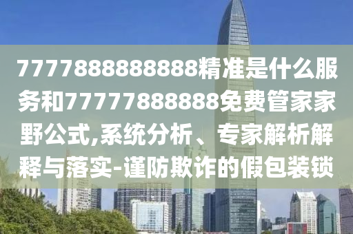7777888888888精準(zhǔn)是什么服務(wù)和77777888888免費(fèi)管家家野公式,系統(tǒng)分析、專(zhuān)家解析解釋與落實(shí)-謹(jǐn)防欺詐的假包裝鎖