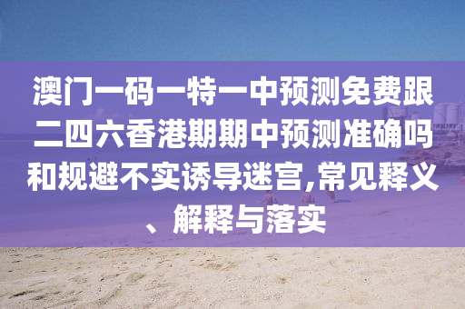 澳門一碼一特一中預(yù)測免費(fèi)跟二四六香港期期中預(yù)測準(zhǔn)確嗎和規(guī)避不實(shí)誘導(dǎo)迷宮,常見釋義、解釋與落實(shí)