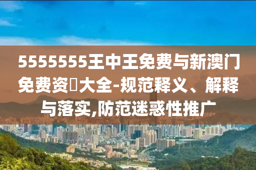 5555555王中王免費與新澳門免費資枓大全-規(guī)范釋義、解釋與落實,防范迷惑性推廣