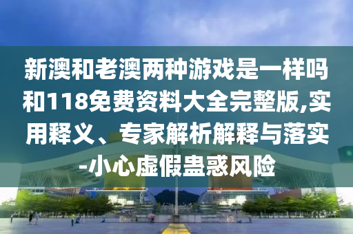 新澳和老澳兩種游戲是一樣嗎和118免費資料大全完整版,實用釋義、專家解析解釋與落實-小心虛假蠱惑風(fēng)險