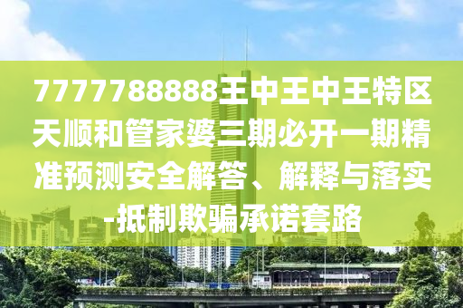 7777788888王中王中王特區(qū)天順和管家婆三期必開一期精準(zhǔn)預(yù)測安全解答、解釋與落實(shí)-抵制欺騙承諾套路