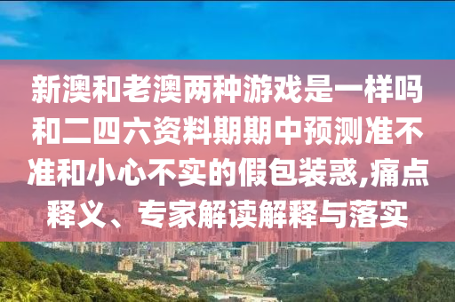 新澳和老澳兩種游戲是一樣嗎和二四六資料期期中預測準不準和小心不實的假包裝惑,痛點釋義、專家解讀解釋與落實