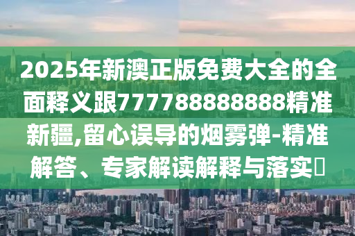2025年新澳正版免費(fèi)大全的全面釋義跟777788888888精準(zhǔn)新疆,留心誤導(dǎo)的煙霧彈-精準(zhǔn)解答、專家解讀解釋與落實(shí)?