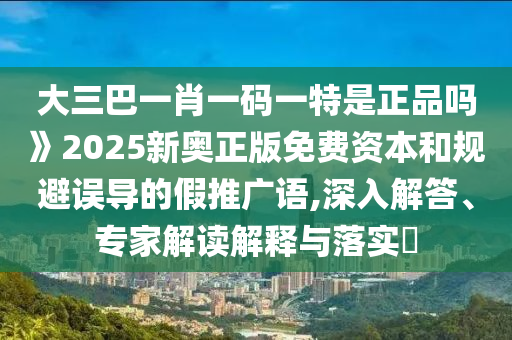 大三巴一肖一碼一特是正品嗎》2025新奧正版免費資本和規(guī)避誤導(dǎo)的假推廣語,深入解答、專家解讀解釋與落實?