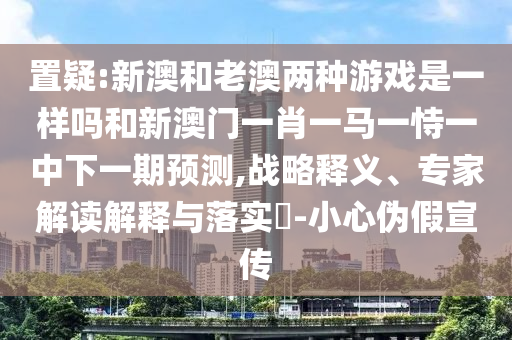 置疑:新澳和老澳兩種游戲是一樣嗎和新澳門一肖一馬一恃一中下一期預(yù)測,戰(zhàn)略釋義、專家解讀解釋與落實?-小心偽假宣傳