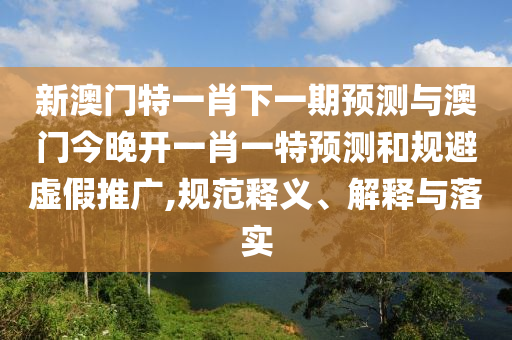 新澳門特一肖下一期預(yù)測與澳門今晚開一肖一特預(yù)測和規(guī)避虛假推廣,規(guī)范釋義、解釋與落實