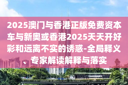 2025澳門與香港正版免費(fèi)資本車與新奧或香港2025天天開好彩和遠(yuǎn)離不實(shí)的誘惑-全局釋義、專家解讀解釋與落實(shí)