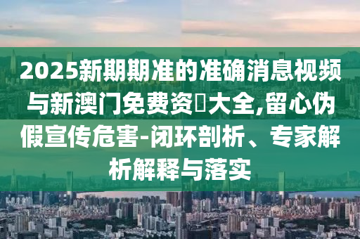 2025新期期準(zhǔn)的準(zhǔn)確消息視頻與新澳門免費(fèi)資枓大全,留心偽假宣傳危害-閉環(huán)剖析、專家解析解釋與落實(shí)