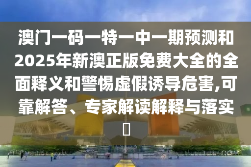 澳門一碼一特一中一期預(yù)測和2025年新澳正版免費(fèi)大全的全面釋義和警惕虛假誘導(dǎo)危害,可靠解答、專家解讀解釋與落實(shí)?