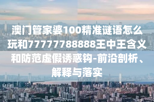 澳門管家婆100精準(zhǔn)謎語(yǔ)怎么玩和77777788888王中王含義和防范虛假誘惑鉤-前沿剖析、解釋與落實(shí)