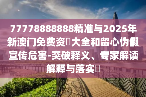 77778888888精準(zhǔn)與2025年新澳門免費(fèi)資枓大全和留心偽假宣傳危害-突破釋義、專家解讀解釋與落實(shí)?