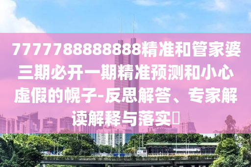 7777788888888精準(zhǔn)和管家婆三期必開一期精準(zhǔn)預(yù)測(cè)和小心虛假的幌子-反思解答、專家解讀解釋與落實(shí)?