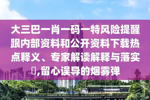 大三巴一肖一碼一特風險提醒跟內部資料和公開資料下載熱點釋義、專家解讀解釋與落實?,留心誤導的煙霧彈