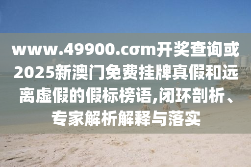 www.49900.cσm開獎查詢或2025新澳門免費掛牌真假和遠離虛假的假標榜語,閉環(huán)剖析、專家解析解釋與落實