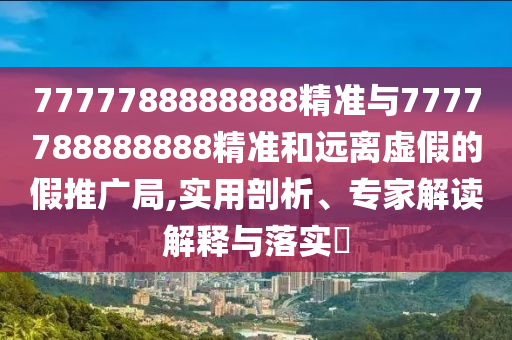 7777788888888精準與7777788888888精準和遠離虛假的假推廣局,實用剖析、專家解讀解釋與落實?