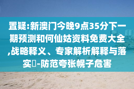 置疑:新澳門今晚9點35分下一期預測和何仙姑資料免費大全,戰(zhàn)略釋義、專家解析解釋與落實?-防范夸張幌子危害