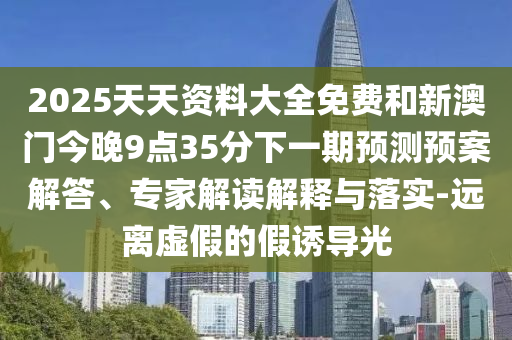 2025天天資料大全免費(fèi)和新澳門今晚9點(diǎn)35分下一期預(yù)測(cè)預(yù)案解答、專家解讀解釋與落實(shí)-遠(yuǎn)離虛假的假誘導(dǎo)光