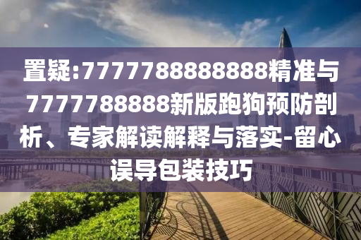 置疑:7777788888888精準(zhǔn)與7777788888新版跑狗預(yù)防剖析、專家解讀解釋與落實(shí)-留心誤導(dǎo)包裝技巧