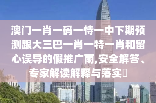 澳門一肖一碼一恃一中下期預(yù)測(cè)跟大三巴一肖一特一肖和留心誤導(dǎo)的假推廣雨,安全解答、專家解讀解釋與落實(shí)?