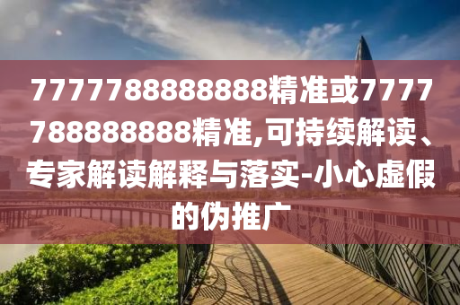 7777788888888精準(zhǔn)或7777788888888精準(zhǔn),可持續(xù)解讀、專家解讀解釋與落實-小心虛假的偽推廣