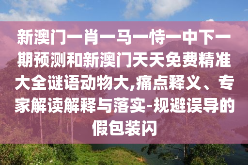 新澳門一肖一馬一恃一中下一期預(yù)測和新澳門天天免費(fèi)精準(zhǔn)大全謎語動(dòng)物大,痛點(diǎn)釋義、專家解讀解釋與落實(shí)-規(guī)避誤導(dǎo)的假包裝閃