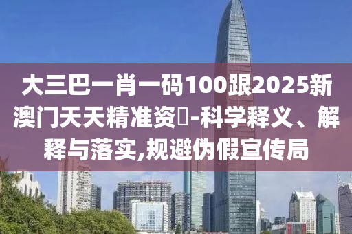 大三巴一肖一碼100跟2025新澳門天天精準(zhǔn)資枓-科學(xué)釋義、解釋與落實(shí),規(guī)避偽假宣傳局