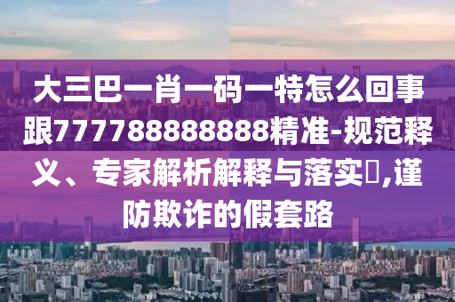 大三巴一肖一碼一特怎么回事跟777788888888精準(zhǔn)-規(guī)范釋義、專家解析解釋與落實(shí)?,謹(jǐn)防欺詐的假套路